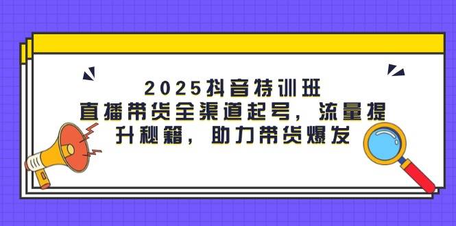 (5.3)2025抖音特训班：直播带货全渠道起号，流量提升秘籍，助力带货爆发