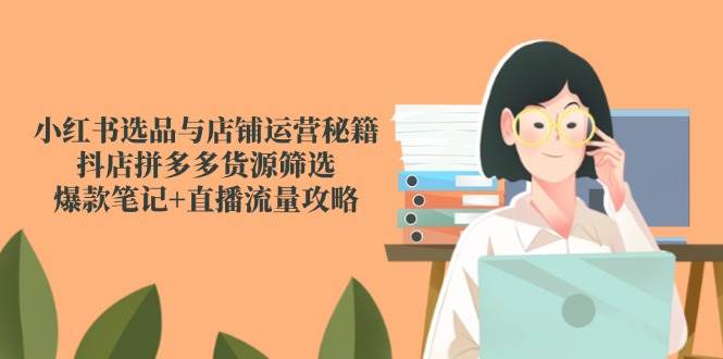 (5.28)小红书选品与店铺运营秘籍，抖店拼多多货源筛选，爆款笔记+直播流量攻略